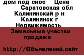 дом под снос  › Цена ­ 350 000 - Саратовская обл., Калининский р-н, Калининск г. Недвижимость » Земельные участки продажа   